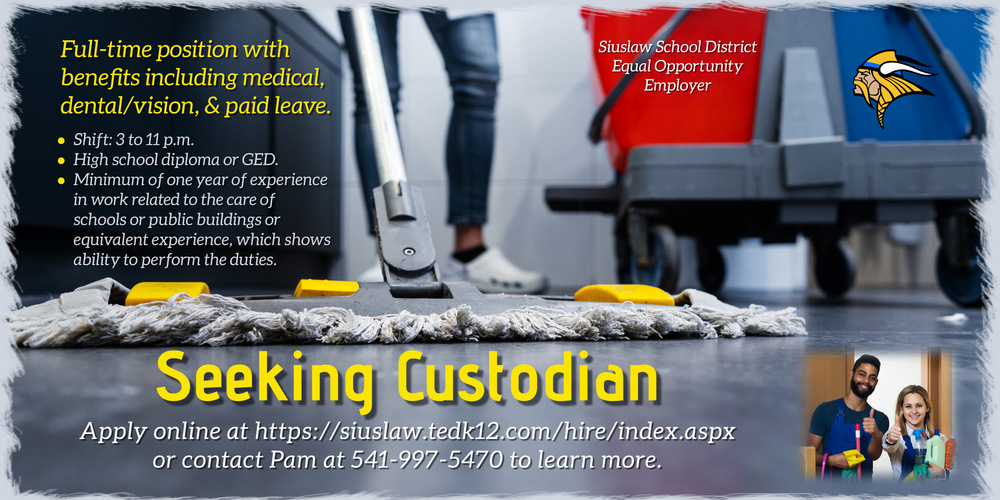 SSD seeking custodian. Apply online at siuslaw.tedk12.com/hire/index.aspx or contact Pam at 541-997-5470. This is a full-time position with benefits including medical, dental/vision, and paid leave. 3 to 11 p.m. shift. Need a high school diploma or GED. Minimum of one year of experience in work related to the care of schools or public buildings or equivalent experience, which shows ability to perform the duties. Siuslaw School District is an equal opportunity employer. 