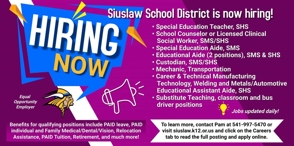 The Siuslaw School District is currently hiring for a variety of open position*s:  Special Education Teacher, Siuslaw High School School Counselor or Licensed Clinical Social Worker, Siuslaw Middle & High School Special Education Aide, Siuslaw Middle School Educational Aide, Siuslaw Middle School Educational Aide, Siuslaw Elementary School Custodian, Siuslaw Middle/High School Mechanic, Transportation Career & Technical Manufacturing Technology, Welding and Metals/Automotive Educational Assistant Aide, Siuslaw High School Substitute Teaching, classroom and bus driver positions *Jobs updated daily!  Benefits for qualifying positions include Paid leave, Paid individual and Family Medical/Dental/Vision, Relocation Assistance, Paid Tuition, Retirement, and much more!  To learn more, contact Pam at 541-997-5470 or visit siuslaw.k12.or.us and click on the Careers tab to read the full posting and apply online. 