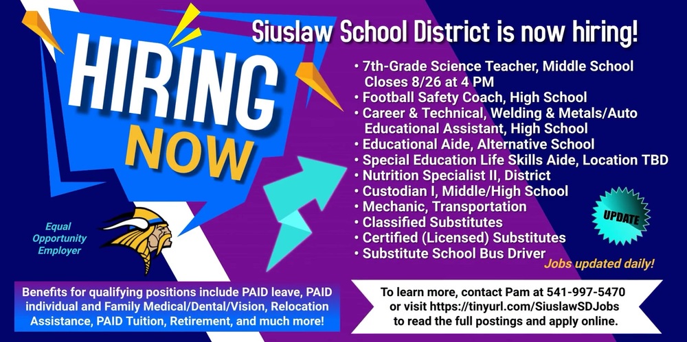 ​The Siuslaw School District is currently hiring for a variety of open positions:  7th-Grade Science Teacher, Middle School - Closes 8/26/2023 at 4 p.m. Football Safety Coach, High School Career & Technical, Welding & Metals/Auto Educational Assistant, High School Educational Aide, Alternative School Special Education Life Skills Aide, Location TBD Nutrition Specialist II, District Custodian I, Middle/High School Mechanic, Transportation Classified Substitutes Certified (Licensed) Substitutes Substitute School Bus Driver *Jobs updated daily!  Benefits for qualifying positions include Paid leave, Paid individual and Family Medical/Dental/Vision, Relocation Assistance, Paid Tuition, Retirement, and much more!  To learn more, contact Pam at 541-997-5470 or visit https://tinyurl.com/SiuslawSDJobs​ or https://siuslaw.tedk12.com/hire/index.aspx​ ​​to read the full postings and apply online. 