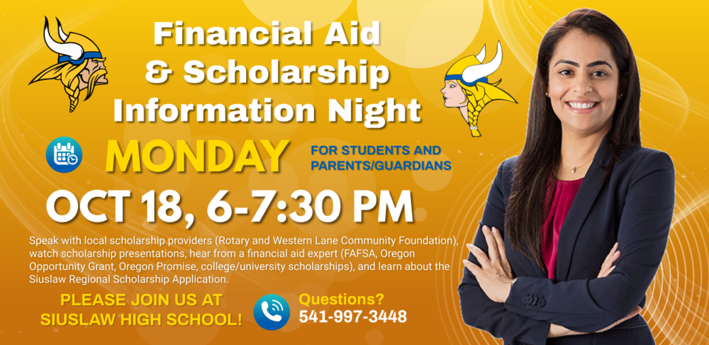 On Monday, October 18, from 6 to 7:30 p.m. Siuslaw High School is holding our annual Financial Aid and Scholarship Information Night . You and your family members are invited to join us.   Here's the plan:  6:00 - Arrive, and talk with local scholarship providers including two of our biggest: Rotary and Western Lane Community Foundation. 6:15 - Hear brief presentations from a few of our local providers. 6:30 - A financial aid expert from Lane Community College will visit via Zoom to discuss FAFSA, Oregon Opportunity Grant, Oregon Promise, and college/university scholarships. 7:15 - Mr. Orr will say a few words about the Siuslaw Regional Scholarship Application (SRSA) 7:30 (approximately)