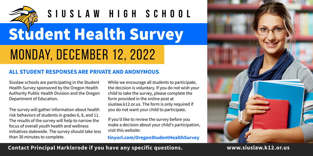 Siuslaw schools are participating in the Student Health Survey (SHS), a survey sponsored by the Oregon Health Authority Public Health Division and the Oregon Department of Education. The survey will gather information about health risk behaviors of students in grades 6, 8 and 11. The survey will be conducted online either in the classroom or remotely and includes questions about:  ·         Student health and safety  ·         Student mental and behavioral health  ·         School climate and culture  ·         The impact of COVID-19  All student responses are private and anonymous. The results help to narrow the focus of overall youth health and wellness initiatives statewide.    On Monday, December 12th, Siuslaw High School 11th graders will be taking the survey during PRIDE classes. The survey should take less than 30 minutes to complete.  While we encourage all students to participate, the decision to do so is voluntary. If you do not wish your child to take this survey, please complete the form on the back of this letter and return to your students PRIDE teacher. This form is only required if you do not want your student to participate.  If you would like to review the survey before you make a decision about your student's participation, please visit https://tinyurl.com/OregonStudentHealthSurvey​ or https://www.oregon.gov/oha/PH/BIRTHDEATHCERTIFICATES/SURVEYS/Pages/student-health-survey.aspx​​​ for additional information about the Student Health Survey.  If you have any specific questions, please contact Principal Harklerode at the school.