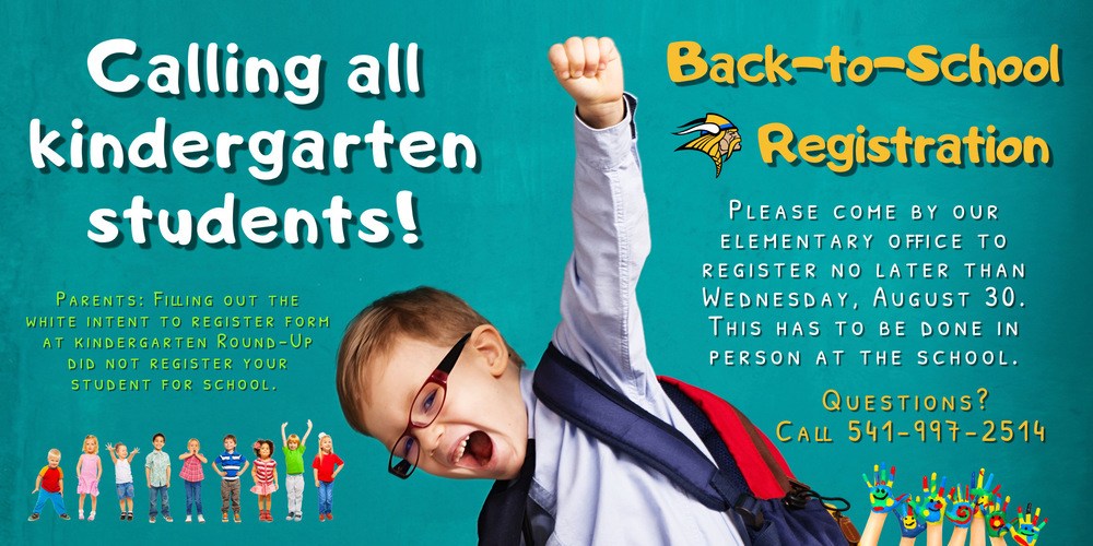 Calling all kindergarten students! ​  Please come by our elementary office to register no later than Wednesday, August 30. This has to be done in person at the school.  For parents who filled out the white intent to register form at Kindergarten Round-Up, this did not register your student for school.   If you have any questions, please call 541-997-2514.