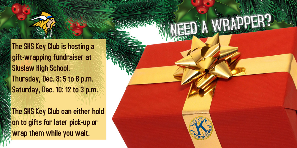 ​The SHS Key Club is hosting a gift-wrapping fundraiser at Siuslaw High School.  Thursday, Dec. 8: 5 to 8 p.m.  Saturday, Dec. 10: 12 to 3 p.m.  The SHS Key Club can either hold on to gifts for later pick-up or wrap them while you wait. 