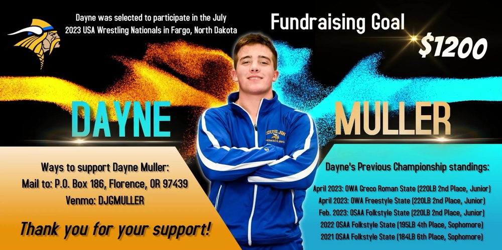 ​Siuslaw student Dayne Muller was selected to participate in the July 2023 USA Wrestling Nationals in Fargo, North Dakota. He has a fundraising goal of $1,200. If you'd like to financially support Dayne, there are two options (mail or Venmo). His address is P.O. Box 186, Florence, OR 97439. The Venmo account is DJGMULLER.   His previous championship standings include:  April 2023: OWA Greco Roman State (220LB 2nd Place, Junior) April 2023: OWA Freestyle State (220LB 2nd Place, Junior) Feb. 2023: OSAA Folkstyle State (220LB 2nd Place, Junior) 2022 OSAA Folkstyle State (195LB 4th Place, Sophomore) 2021 OSAA Folkstyle State (184LB 6th Place, Sophomore)