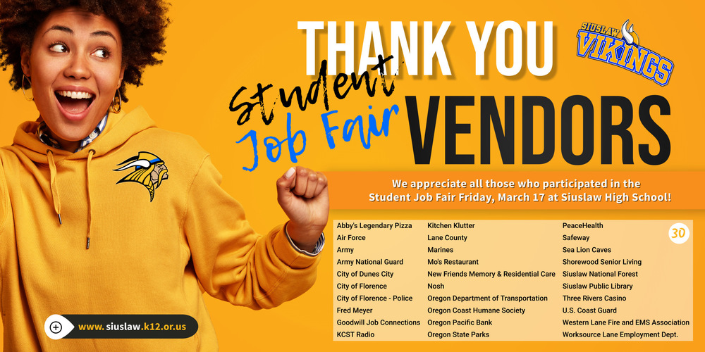 ​On behalf of Siuslaw High School staff and students, we wish to extend our thanks to our businesses and community partners who participated in our Student Job Fair on March 17th! It was a win for both our students and the community!  Our vendors included: Abby's, Air Force, Army, Army National Guard, City of Dunes City, City of Florence, City of Florence-Police, Fred Meyer, Goodwill Job Connections, KCST Radio, Kitchen Klutter, Lane County, Marines, Mo's Restaurant, New Friends Memory & Residential Care Florence, Nosh, Oregon Department of Transportation, Oregon Coast Humane Society, Oregon Pacific Bank, Oregon State Parks, PeaceHealth, Safeway, Sea Lion Caves, Shorewood Senior Living, Siuslaw National Forest, Siuslaw Public Library, Siuslaw School District, Three Rivers Casino, U.S. Coast Guard, Western Lane Fire and EMS Association, and Worksource Lane Employment Department. 