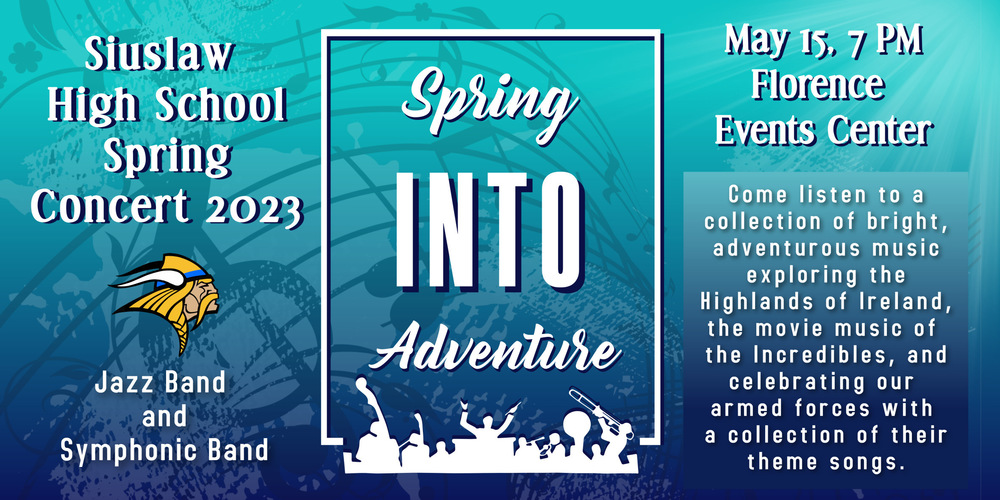 Monday, May 15 is our Siuslaw High School Spring Concert, Spring Into Adventure, with our jazz band and symphonic band​ at Florence Events Center at 7 p.m.   ​Come listen to a collection of bright, adventurous music exploring the Highlands of Ireland, the movie music of the Incredibles, and celebrating our armed forces with a collection of their theme songs. 
