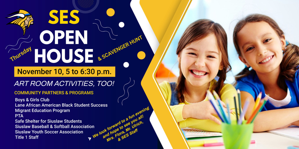 We would like to invite you to attend our Open House on Thursday from 5 to 6:30 p.m. for a fun night. We will have a scavenger hunt that will help familiarize you with the building & staff, have fun with makerspace activities in the library, and have a chance to meet some of our community partners.  You will also have a chance to visit the Art room for some activities.  Upon your arrival, please start your evening by checking in with your classroom teacher to get your scavenger hunt card.  Each student will get one card to guide them.  The card can be turned in after all locations have been visited for a treat at the end of your visit.  Community Partners & Programs you can expect to see:  Title 1 Staff - Orientation Information in the Library  Art Activities RM # 9  PTA  Boys & Girls Club  Siuslaw Baseball & Softball Association  Siuslaw Youth Soccer Association  Safe Shelter for Siuslaw Students - Jennifer Ledbetter  Migrant Education Program - Recruiter, Marta Montoya de Guzman  Lane African American - Black Student Success -Regional Navigator, Elisa Grundmeyer  We look forward to a fun evening and hope to see you all!  Mrs. Flora, Mr. Ulrich & SES Staff