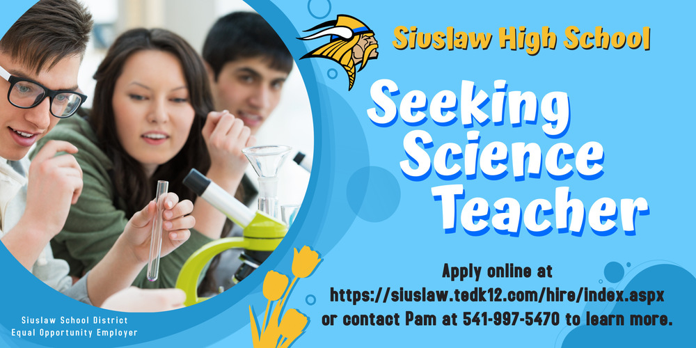 ​Siuslaw High School in Florence, Oregon is seeking a science teacher for the 2023-2024 school year. Come live and work on the Oregon Coast! ​Interested science teachers should apply online at https://siuslaw.tedk12.com/hire/index.aspx​. Contact Pam at 541-997-5470 for more information. 