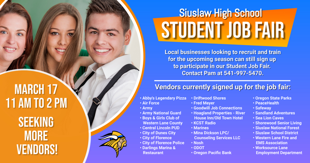 ​The Siuslaw High School Student Job Fair is scheduled March 17 from 11 a.m. to 2 p.m. We currently have 30 vendors signed up to participate; however, we have room for more! Thus, local businesses looking to recruit and train for the upcoming season contact Pam at 541-997-5470 for more information.  ​Vendors who have signed up to participate include:   Abby's Legendary Pizza Air Force Army Army National Guard Boys & Girls Club of Western Lane County Central Lincoln PUD City of Dunes City City of Florence City of Florence - Police Darlings Marina & Restaurant Driftwood Shores Fred Meyer Goodwill Job Connections Hoagland Properties - River House Inn/Old Town Hotel KCST Radio Marines Mina Dickson LPC/Counseling Services LLC Nosh ODOT Oregon Pacific Bank Oregon State Parks PeaceHealth Safeway Sandland Adventures Sea Lion Caves Shorewood Senior Living Siuslaw National Forest Siuslaw School District Western Lane Fire and EMS Association Worksource Lane Employment Department