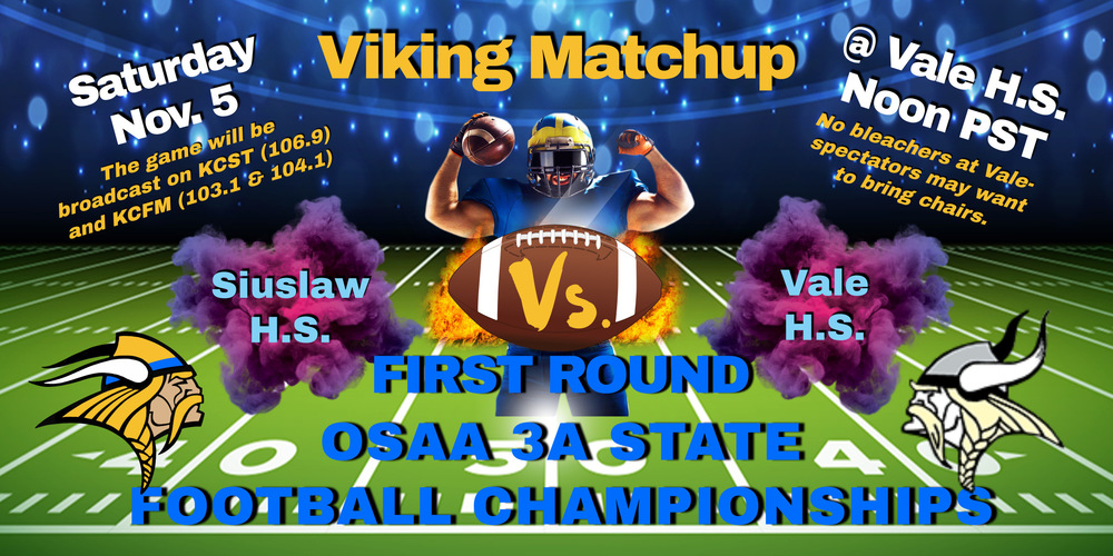 Viking Matchup! ​Our Siuslaw High School football team will play Vale High School in the first round of the OSAA 3A State Football Championship Tournament Saturday, November 5 at noon (Pacific Standard Time) at Vale High School.   For spectators driving to Vale, the school does not have bleachers so bringing your own chairs is recommended. For those who cannot make it to Vale, the game will be broadcast live on Coast Radio KCST (106.9 FM) and KCFM (103.1 and 104.1 FM).  Go, Siuslaw Vikings!