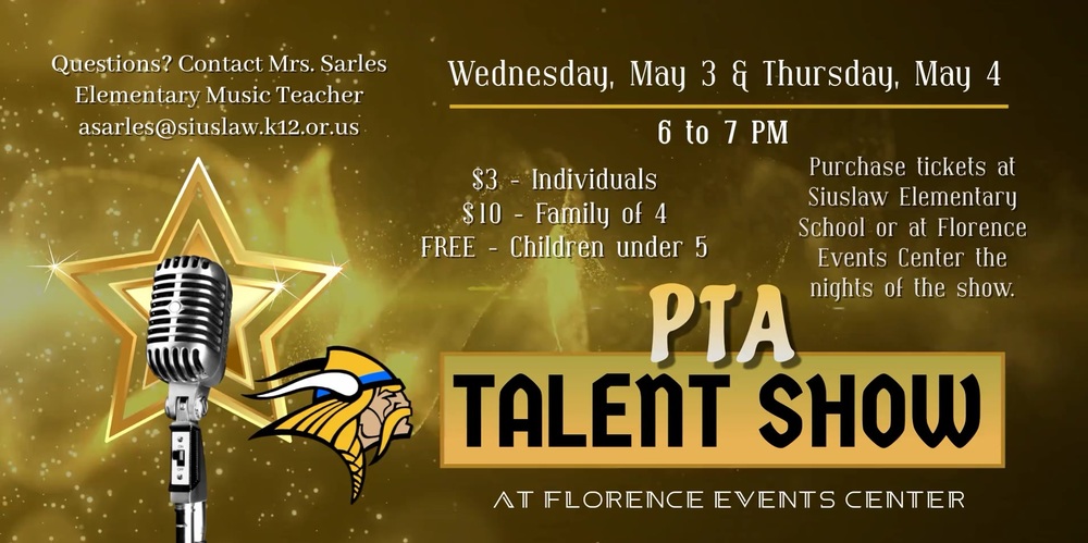 ​Our PTA Talent Show is back after 2 years! Don’t miss out on one of the most entertaining collections of talent put on by students of Siuslaw. Get your tickets now to see the annual PTA Talent Show.  There will be two performances, Wednesday, May 3 and Thursday, May 4, from 6 to 7 p.m. each evening at the Florence Events Center. Tickets are on sale now at the Siuslaw Elementary School office. The cost is $3 for individuals and $10 for a family of 4. Children under 5 are free. Tickets available for purchase in the Siuslaw Elementary School office or at the Florence Events Center the nights of the shows.  Questions? Contact Mrs. Sarles, Elementary Music Teacher: asarles@siuslaw.k12.or.us