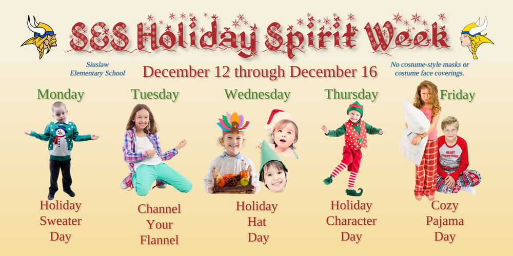 Siuslaw Elementary School is celebrating Spirit Week December 12 through December 16.   Monday: Holiday Sweater Day: Show off that ugly sweater or holiday hoodie! Tuesday: Channel Your Flannel: Wear your favorite flannel. Wednesday: Holiday Hat Day: Wear your favorite holiday hat. Thursday: Holiday Character Day: Dress up as your favorite holiday character. Friday: Pajama Day: Wear your cozy pajamas. ​NOTE: No costume-style masks or costume face coverings. 