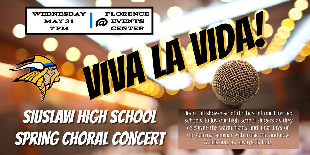 ​The Choirs of Siuslaw High School present their Spring Concert, Viva La Vida!, at the Florence Event Center on Wednesday, May 31 at 7 p.m. The program will feature the Viking Blue, Viking Gold, and Soundwave choirs performing their hearts out for their hometown crowd and favorite audience! These young artists, like the scholars, athletes, technicians, and future leaders who walk the halls of SHS, are truly the Best of Siuslaw. Come and enjoy a full evening of old and new, as well as some of the most challenging and uplifting music you’ll find anywhere, all while supporting the Arts in our schools and our community. The price for admission is, like all gifts, FREE! See you there! 