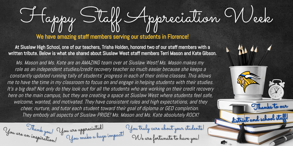 ​We are celebrating Teacher/Staff Appreciation Week! We are extremely fortunate to have such amazing staff members serving our students in Florence!  At Siuslaw High School, one of our teachers, Trisha Holden, honored two of our staff members with a written tribute. Below is what she shared about Siuslaw West staff members Terri Mason and Kate Gibson.  "Ms. Mason and Ms. Kate are an AMAZING team over at Siuslaw West! Ms. Mason makes my role as an independent studies/credit recovery teacher so much easier because she keeps a constantly updated running tally of students' progress in each of their online classes. This allows me to have the time in my classroom to focus on and engage in helping students with their studies. It's a big deal! Not only do they look out for all the students who are working on their credit recovery here on the main campus, but they are creating a space at Siuslaw West where students feel safe, welcome, wanted, and motivated. They have consistent rules and high expectations, and they cheer, nurture, and tutor each student toward their goal of diploma or GED completion. They definitely embody all aspects of Siuslaw PRIDE! Ms. Mason and Ms. Kate absolutely ROCK!"  ​To our staff we say: Thank you! You are an inspiration! You are appreciated! You make a huge impact! You truly care about students! We are fortunate to have you!