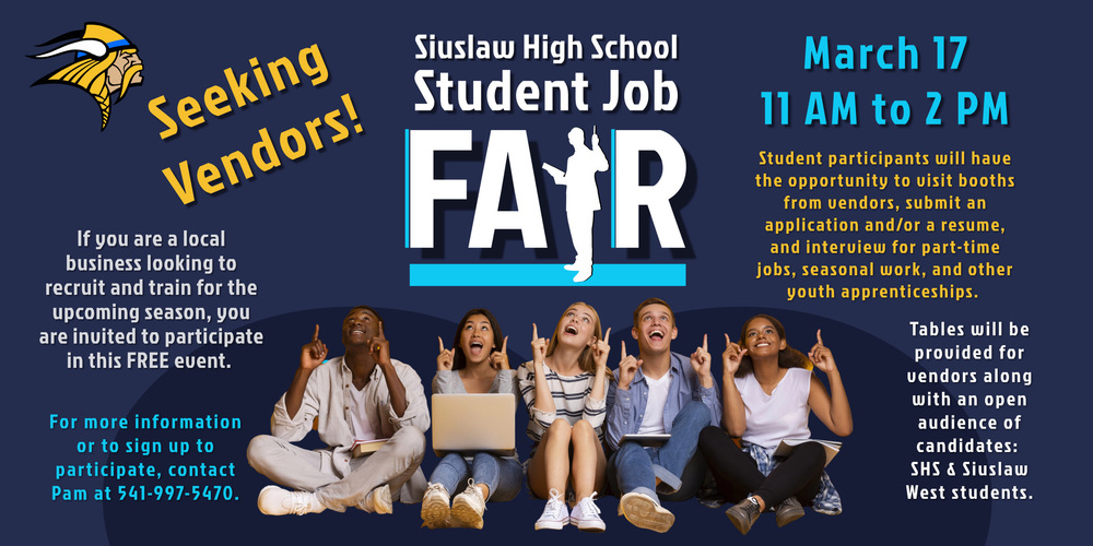 ​Siuslaw High School is hosting a Student Job Fair for ninth- through twelfth-grade students on Friday, March 17 from 11 a.m. to 2 p.m.  If you are a local business looking to recruit and train for the upcoming season, you are invited to participate in this free event. Tables will be provided for vendors along with an open audience of candidates: Siuslaw High School and Siuslaw West students.  Student participants will have the opportunity to visit booths from vendors, submit an application and/or a resume, and interview for part-time jobs, seasonal work, and other youth apprenticeships.    This event will allow students to present themselves professionally, participate in interviews, and gain feedback from our area employers while assisting with seasonal recruitment needs.   For more information or to sign up to participate, contact Pam Hickson at 541-997-5470.