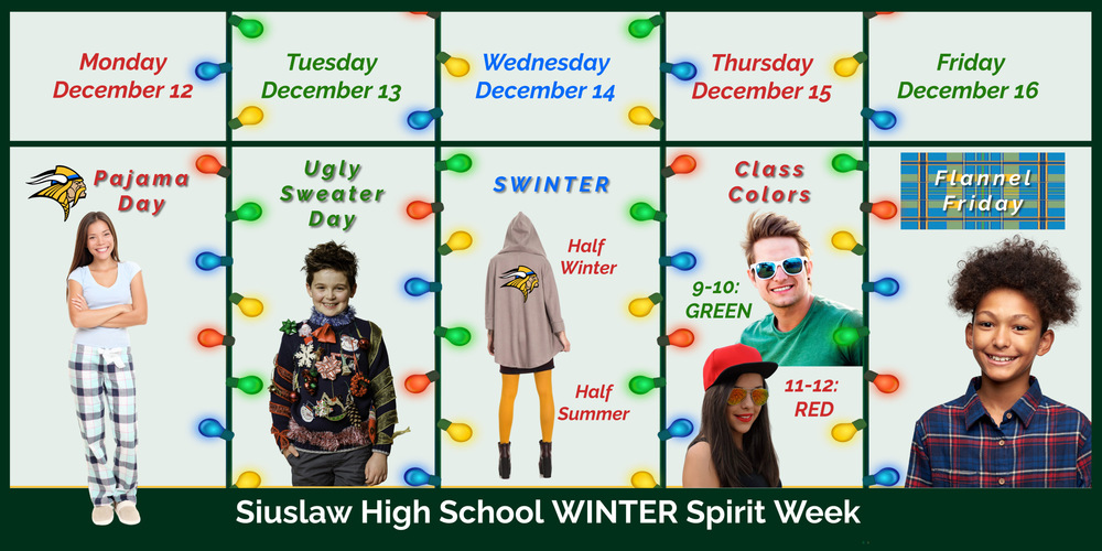 ​Siuslaw High School is celebrating Winter Spirit Week Dec. 12 through Dec. 16.   Monday, December 12: Pajama Day Tuesday, December 13: Ugly Sweater Day Wednesday, December 14: SWINTER: 1/2 summer clothes & 1/2 winter clothes Thursday, December 15: Class Colors Day: 9-10 Green & 11-12 Red Friday, December 16: Flannel Friday Day