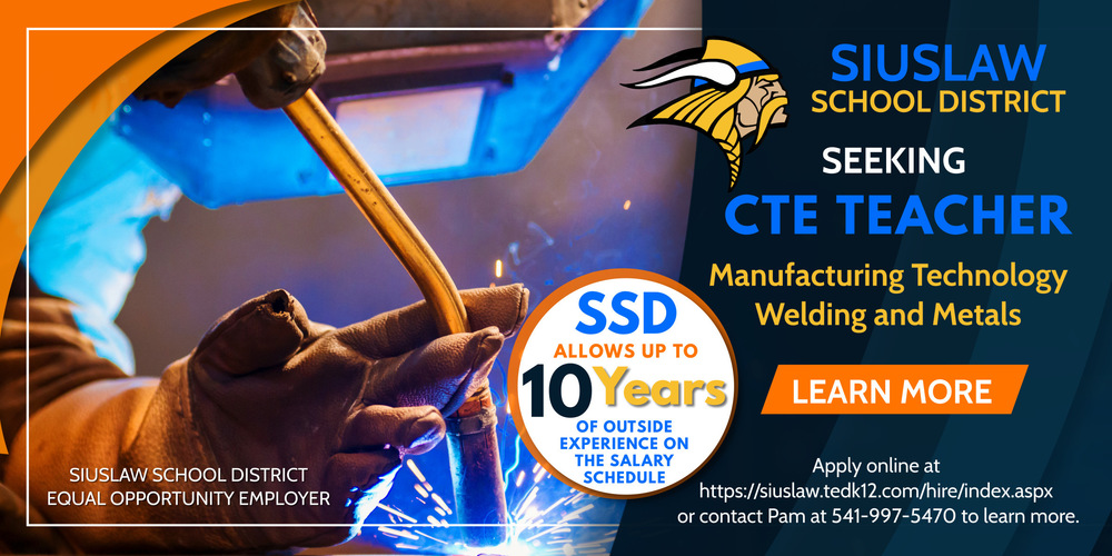 Siuslaw School District is seeking a CTE Teacher for manufacturing technology and welding and metals. Apply online at https://siuslaw.tedk12.com/hire/index.aspx. SSD allows up to 10 years of outside experience on the salary schedule. SSD is an equal opportunity employer. 