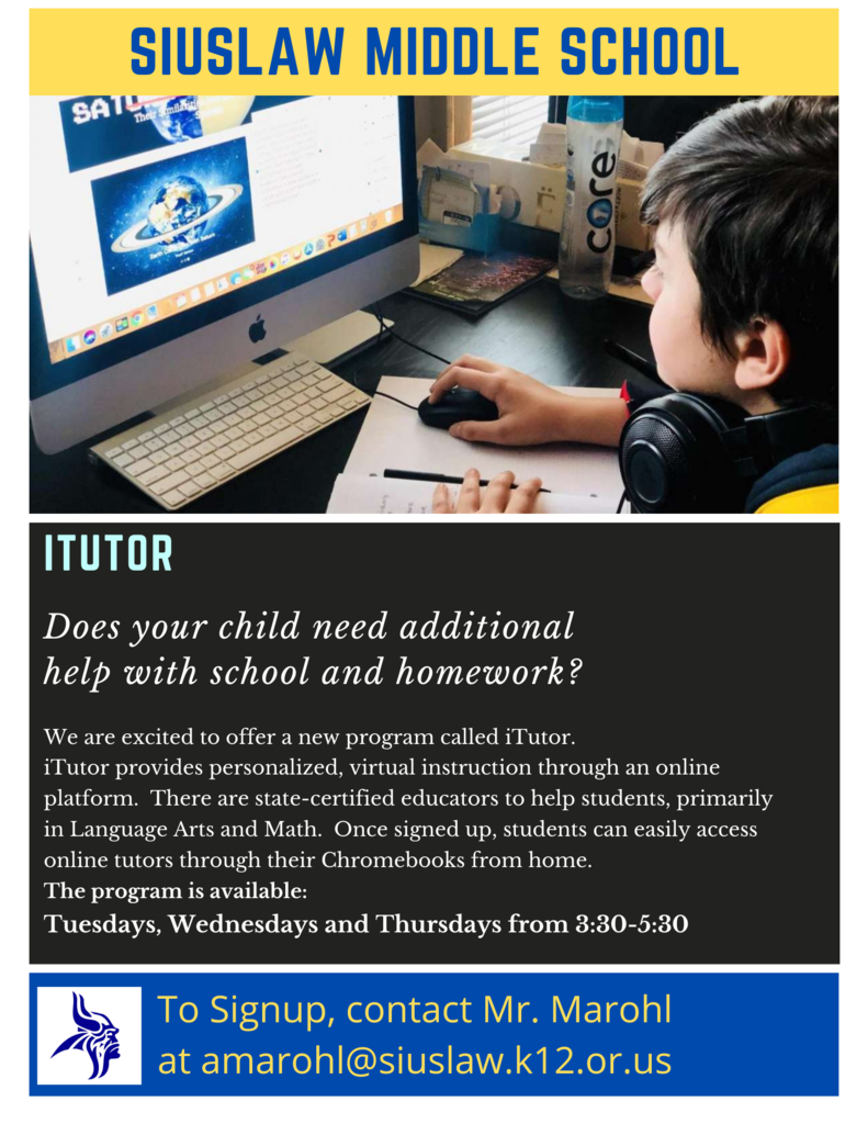 iTutor Information: Does your child need additional help with school and homework? We are excited to offer a new program called iTutor. iTutor provides personalized, virtual instruction through an online platform. There are state-certified educators to help students, primarily in Language Arts and Math. Once signed up, students can easily access online tutors throughout their Chromebooks from home. The program is available Tuesdays, Wednesdays, and Thursdays from 3:30 to 5:30 p.m. To signup, contact Mr. Marohl at amarohl@siuslaw.k12.or.us.